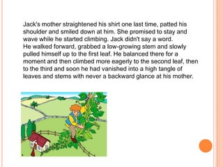 Jack's mother straightened his shirt one last time, patted his shoulder and smiled down at him. She promised to stay and wave while he started climbing. Jack didn't say a word. He walked forward, grabbed a low-growing stem and slowly pulled himself up to the first leaf. He balanced there for a moment and then climbed more eagerly to the second leaf, then to the third and soon he had vanished into a high tangle of leaves and stems with never a backward glance at his mother. 