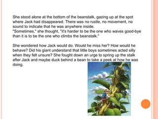 She stood alone at the bottom of the beanstalk, gazing up at the spot where Jack had disappeared. There was no rustle, no movement, no sound to indicate that he was anywhere inside. "Sometimes," she thought, "it's harder to be the one who waves good-bye than it is to be the one who climbs the beanstalk." She wondered how Jack would do. Would he miss her? How would he behave? Did his giant understand that little boys sometimes acted silly when they felt unsure? She fought down an urge to spring up the stalk after Jack and maybe duck behind a bean to take a peek at how he was doing. 
