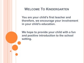 Welcome To KindergartenYou are your child’s first teacher and therefore, we encourage your involvement in your child’s education.We hope to provide your child with a fun and positive introduction to the school setting.