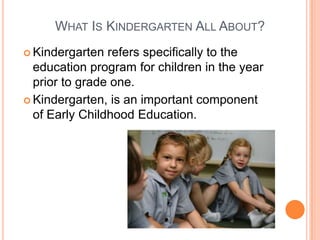 What Is Kindergarten All About?Kindergarten refers specifically to the education program for children in the year prior to grade one.  
