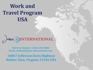Toll Free Number: 1-866-249-3888
Email: student@janus-international.com
18067 Jefferson Davis Highway
Ruther Glen, Virginia 22546 USA
Work and
Travel Program
USA
 