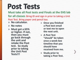 » No calculator.
» No notes
» Must get a 65%
or higher. If not,
then you must
go back through
the unit and
retake the Post
test. So study
prior to taking
the Unit Post
Tests!!!
» Once you finished
a Post test email
or text me to open
the next unit.
» A Post Test
“should” be taken
once a week-See
timeline that you
should have
received from me.
» Study prior to
taking a Post Test.
Must take all Post tests and Finals at the EHS lab
for all classes. Bring ID and sign in prior to taking a Unit
Post Test. Bring paper and pencil too.
 