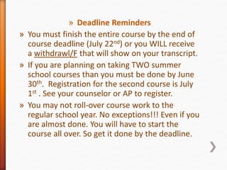 » Deadline Reminders
» You must finish the entire course by the end of
course deadline (July 22nd) or you WILL receive
a withdrawl/F that will show on your transcript.
» If you are planning on taking TWO summer
school courses than you must be done by June
30th. Registration for the second course is July
1st . See your counselor or AP to register.
» You may not roll-over course work to the
regular school year. No exceptions!!! Even if you
are almost done. You will have to start the
course all over. So get it done by the deadline.
 
