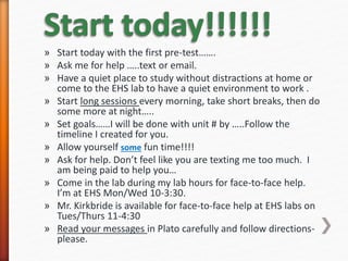 » Start today with the first pre-test…….
» Ask me for help …..text or email.
» Have a quiet place to study without distractions at home or
come to the EHS lab to have a quiet environment to work .
» Start long sessions every morning, take short breaks, then do
some more at night…..
» Set goals……I will be done with unit # by …..Follow the
timeline I created for you.
» Allow yourself some fun time!!!!
» Ask for help. Don’t feel like you are texting me too much. I
am being paid to help you…
» Come in the lab during my lab hours for face-to-face help.
I’m at EHS Mon/Wed 10-3:30.
» Mr. Kirkbride is available for face-to-face help at EHS labs on
Tues/Thurs 11-4:30
» Read your messages in Plato carefully and follow directions-
please.
 