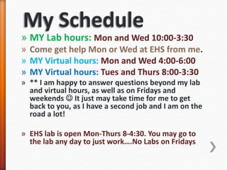 » MY Lab hours: Mon and Wed 10:00-3:30
» Come get help Mon or Wed at EHS from me.
» MY Virtual hours: Mon and Wed 4:00-6:00
» MY Virtual hours: Tues and Thurs 8:00-3:30
» ** I am happy to answer questions beyond my lab
and virtual hours, as well as on Fridays and
weekends  It just may take time for me to get
back to you, as I have a second job and I am on the
road a lot!
» EHS lab is open Mon-Thurs 8-4:30. You may go to
the lab any day to just work….No Labs on Fridays
 