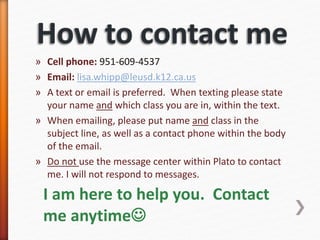 » Cell phone: 951-609-4537
» Email: lisa.whipp@leusd.k12.ca.us
» A text or email is preferred. When texting please state
your name and which class you are in, within the text.
» When emailing, please put name and class in the
subject line, as well as a contact phone within the body
of the email.
» Do not use the message center within Plato to contact
me. I will not respond to messages.
I am here to help you. Contact
me anytime
 