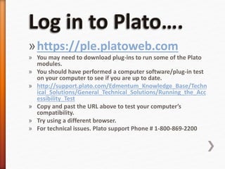 »https://ple.platoweb.com
» You may need to download plug-ins to run some of the Plato
modules.
» You should have performed a computer software/plug-in test
on your computer to see if you are up to date.
» http://support.plato.com/Edmentum_Knowledge_Base/Techn
ical_Solutions/General_Technical_Solutions/Running_the_Acc
essibility_Test
» Copy and past the URL above to test your computer’s
compatibility.
» Try using a different browser.
» For technical issues. Plato support Phone # 1-800-869-2200
 