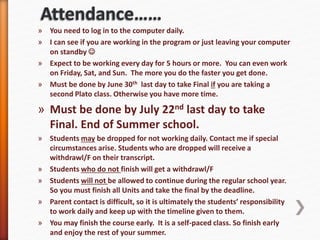 » You need to log in to the computer daily.
» I can see if you are working in the program or just leaving your computer
on standby 
» Expect to be working every day for 5 hours or more. You can even work
on Friday, Sat, and Sun. The more you do the faster you get done.
» Must be done by June 30th last day to take Final if you are taking a
second Plato class. Otherwise you have more time.
» Must be done by July 22nd last day to take
Final. End of Summer school.
» Students may be dropped for not working daily. Contact me if special
circumstances arise. Students who are dropped will receive a
withdrawl/F on their transcript.
» Students who do not finish will get a withdrawl/F
» Students will not be allowed to continue during the regular school year.
So you must finish all Units and take the final by the deadline.
» Parent contact is difficult, so it is ultimately the students’ responsibility
to work daily and keep up with the timeline given to them.
» You may finish the course early. It is a self-paced class. So finish early
and enjoy the rest of your summer.
 
