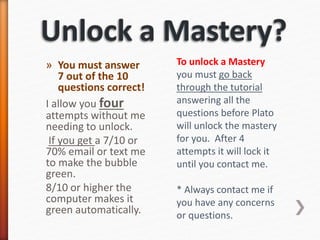 » You must answer
7 out of the 10
questions correct!
I allow you four
attempts without me
needing to unlock.
If you get a 7/10 or
70% email or text me
to make the bubble
green.
8/10 or higher the
computer makes it
green automatically.
To unlock a Mastery
you must go back
through the tutorial
answering all the
questions before Plato
will unlock the mastery
for you. After 4
attempts it will lock it
until you contact me.
* Always contact me if
you have any concerns
or questions.
 
