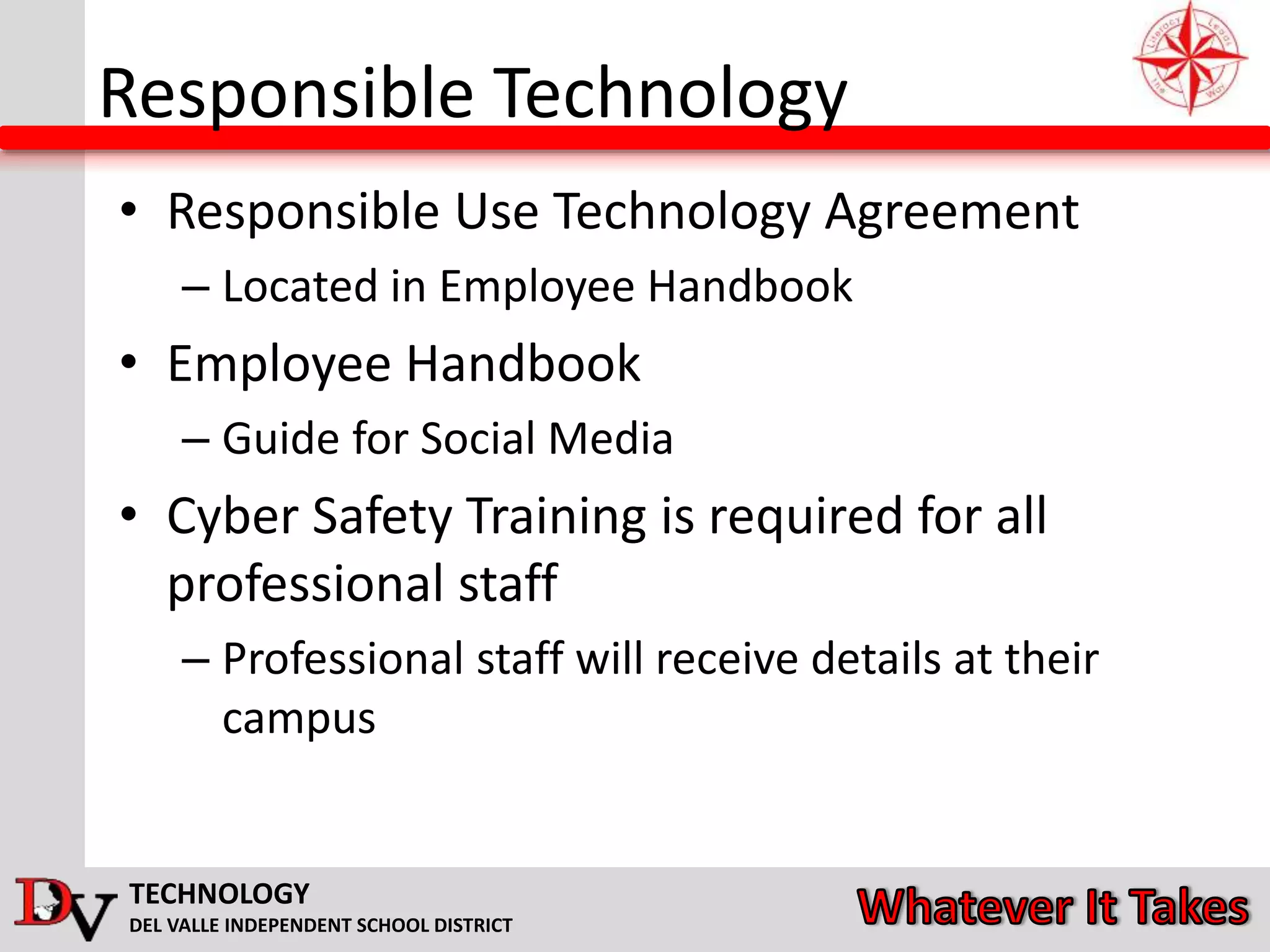TECHNOLOGY
DEL VALLE INDEPENDENT SCHOOL DISTRICT
Responsible Technology
• Responsible Use Technology Agreement
– Located in Employee Handbook
• Employee Handbook
– Guide for Social Media
• Cyber Safety Training is required for all
professional staff
– Professional staff will receive details at their
campus
 
