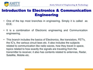 Amity School of Engineering & Technology
Introduction to Electronics & Communication
Engineering
• One of the top most branches in engineering. Simply it is called as
ECE.
• It is a combination of Electronic engineering and Communication
engineering.
• This branch includes the basics of Electronics, like transistors, FET's,
the IC's, the various circuit laws etc. It also includes the subjects
related to communication like radio waves, how they travel in space,
topics related to how exactly the signals are traveling from the
transmitter to receiver, it also has contents related to antennas, Radar,
Satellite, Mobile etc.
 