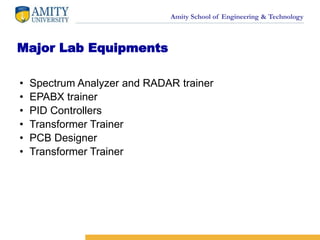 Amity School of Engineering & Technology
Major Lab Equipments
• Spectrum Analyzer and RADAR trainer
• EPABX trainer
• PID Controllers
• Transformer Trainer
• PCB Designer
• Transformer Trainer
 