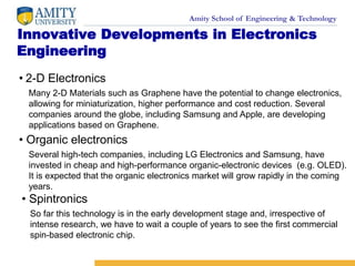Amity School of Engineering & Technology
Innovative Developments in Electronics
Engineering
• 2-D Electronics
Many 2-D Materials such as Graphene have the potential to change electronics,
allowing for miniaturization, higher performance and cost reduction. Several
companies around the globe, including Samsung and Apple, are developing
applications based on Graphene.
• Organic electronics
Several high-tech companies, including LG Electronics and Samsung, have
invested in cheap and high-performance organic-electronic devices (e.g. OLED).
It is expected that the organic electronics market will grow rapidly in the coming
years.
• Spintronics
So far this technology is in the early development stage and, irrespective of
intense research, we have to wait a couple of years to see the first commercial
spin-based electronic chip.
 