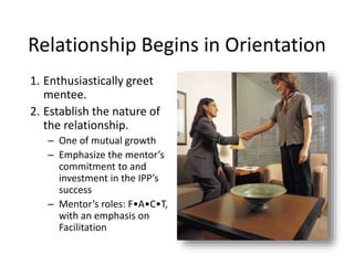 Relationship Begins in Orientation
1. Enthusiastically greet
mentee.
2. Establish the nature of
the relationship.
– One of mutual growth
– Emphasize the mentor’s
commitment to and
investment in the IPP’s
success
– Mentor’s roles: F•A•C•T,
with an emphasis on
Facilitation
 