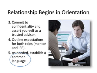 Relationship Begins in Orientation
3. Commit to
confidentiality and
assert yourself as a
trusted advisor.
4. Outline expectations
for both roles (mentor
and IPP).
5. As needed, establish a
common
language.
 
