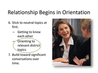 Relationship Begins in Orientation
6. Stick to neutral topics at
first.
– Getting to know
each other
– Orienting to
relevant district
topics
7. Build toward significant
conversations over
time.
 