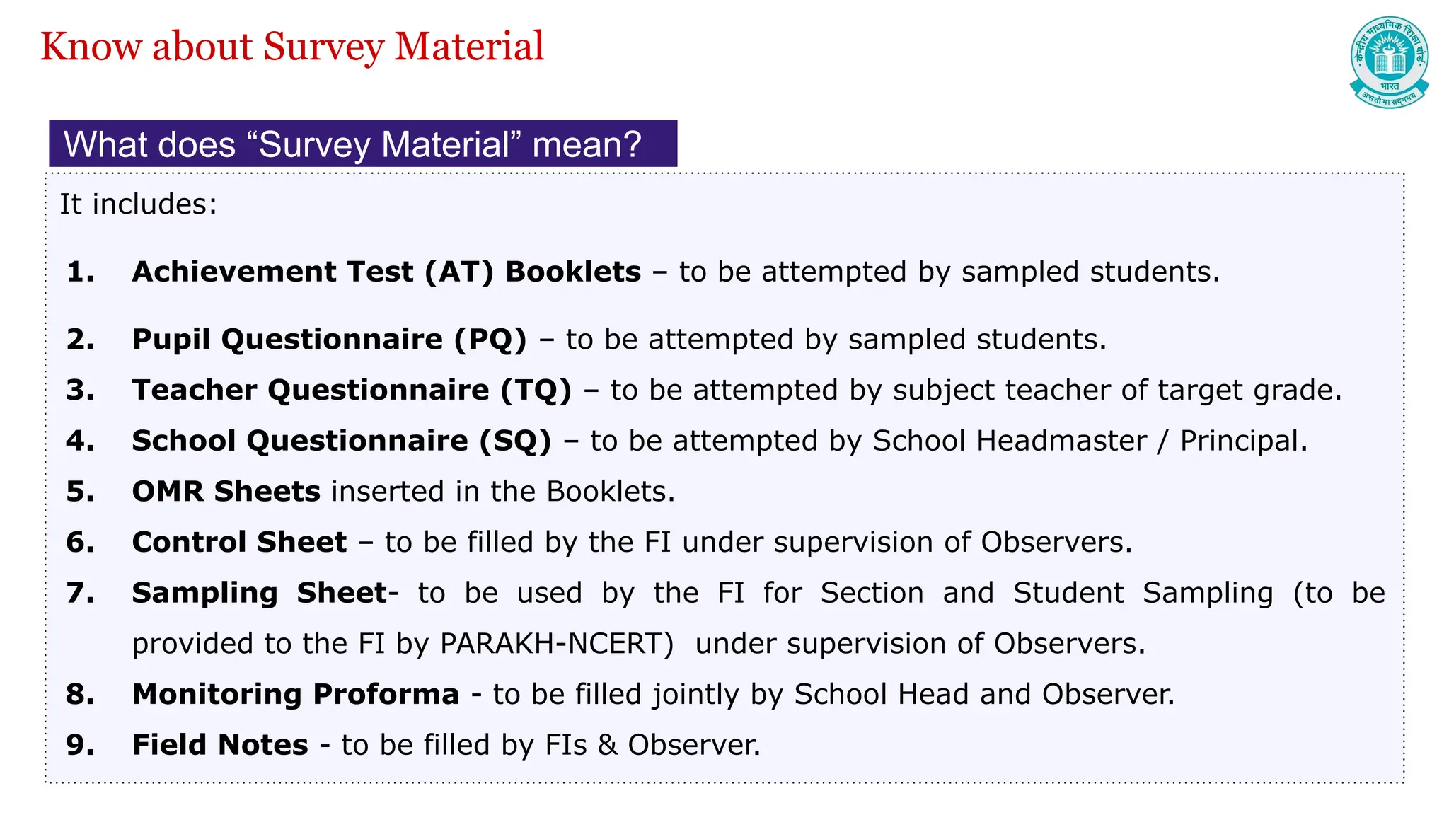What does “Survey Material” mean?
It includes:
1. Achievement Test (AT) Booklets – to be attempted by sampled students.
2. Pupil Questionnaire (PQ) – to be attempted by sampled students.
3. Teacher Questionnaire (TQ) – to be attempted by subject teacher of target grade.
4. School Questionnaire (SQ) – to be attempted by School Headmaster / Principal.
5. OMR Sheets inserted in the Booklets.
6. Control Sheet – to be filled by the FI under supervision of Observers.
7. Sampling Sheet- to be used by the FI for Section and Student Sampling (to be
provided to the FI by PARAKH-NCERT) under supervision of Observers.
8. Monitoring Proforma - to be filled jointly by School Head and Observer.
9. Field Notes - to be filled by FIs & Observer.
Know about Survey Material
 