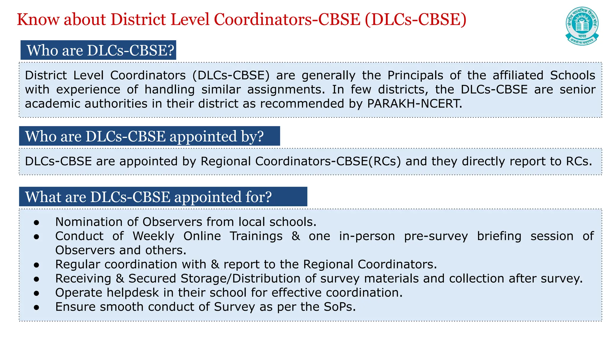 Who are DLCs-CBSE?
District Level Coordinators (DLCs-CBSE) are generally the Principals of the affiliated Schools
with experience of handling similar assignments. In few districts, the DLCs-CBSE are senior
academic authorities in their district as recommended by PARAKH-NCERT.
What are DLCs-CBSE appointed for?
● Nomination of Observers from local schools.
● Conduct of Weekly Online Trainings & one in-person pre-survey briefing session of
Observers and others.
● Regular coordination with & report to the Regional Coordinators.
● Receiving & Secured Storage/Distribution of survey materials and collection after survey.
● Operate helpdesk in their school for effective coordination.
● Ensure smooth conduct of Survey as per the SoPs.
Know about District Level Coordinators-CBSE (DLCs-CBSE)
Who are DLCs-CBSE appointed by?
DLCs-CBSE are appointed by Regional Coordinators-CBSE(RCs) and they directly report to RCs.
 