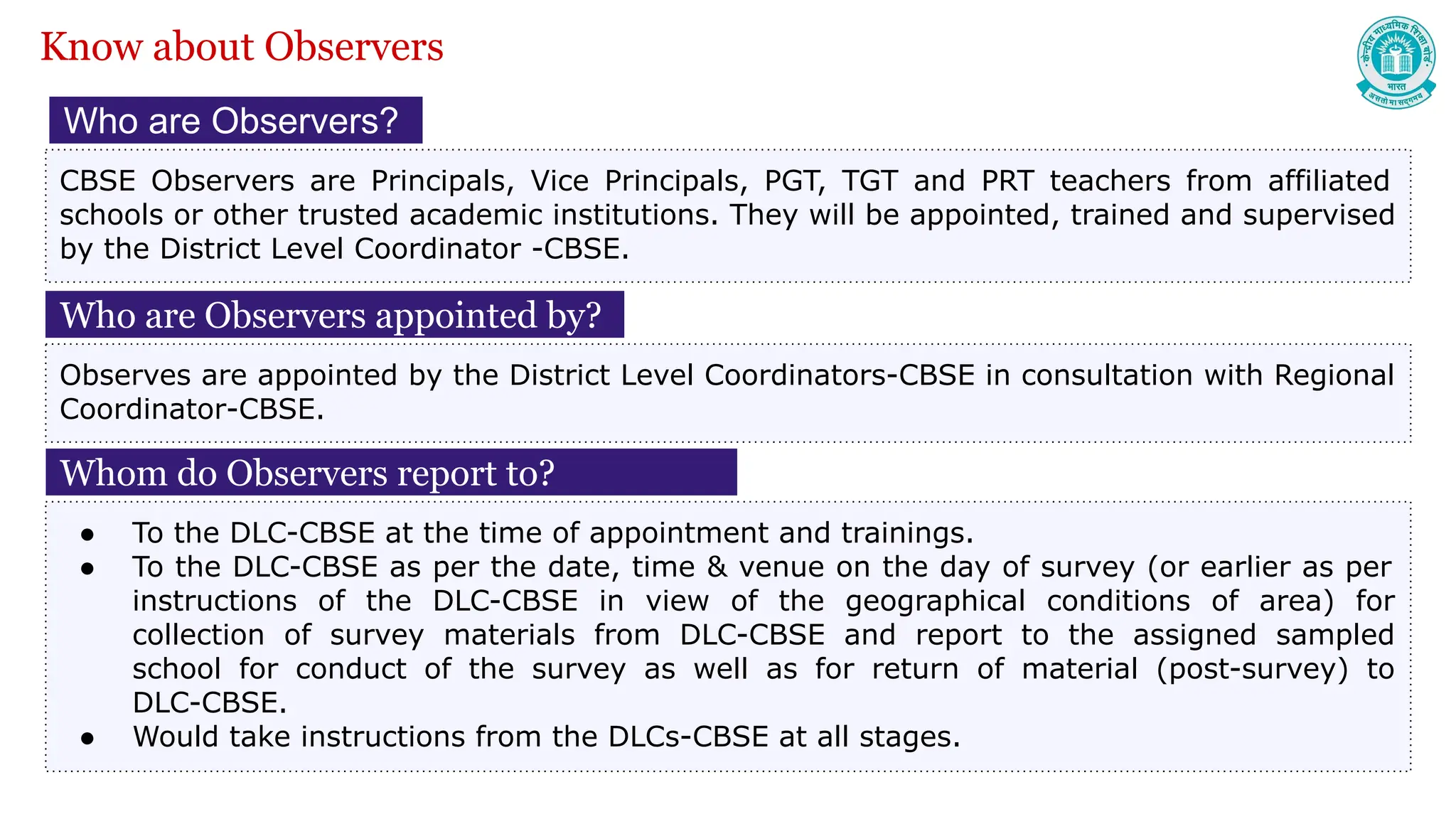 Who are Observers?
CBSE Observers are Principals, Vice Principals, PGT, TGT and PRT teachers from affiliated
schools or other trusted academic institutions. They will be appointed, trained and supervised
by the District Level Coordinator -CBSE.
Whom do Observers report to?
● To the DLC-CBSE at the time of appointment and trainings.
● To the DLC-CBSE as per the date, time & venue on the day of survey (or earlier as per
instructions of the DLC-CBSE in view of the geographical conditions of area) for
collection of survey materials from DLC-CBSE and report to the assigned sampled
school for conduct of the survey as well as for return of material (post-survey) to
DLC-CBSE.
● Would take instructions from the DLCs-CBSE at all stages.
Know about Observers
Who are Observers appointed by?
Observes are appointed by the District Level Coordinators-CBSE in consultation with Regional
Coordinator-CBSE.
 