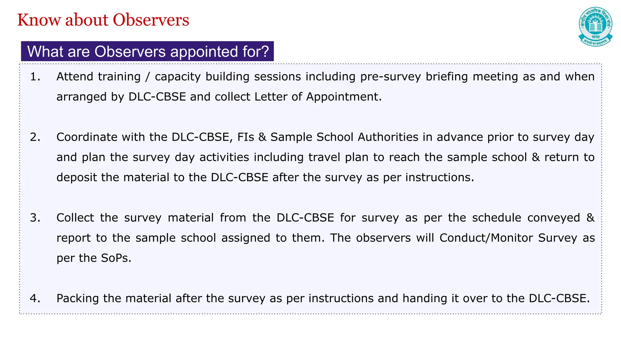 What are Observers appointed for?
1. Attend training / capacity building sessions including pre-survey briefing meeting as and when
arranged by DLC-CBSE and collect Letter of Appointment.
2. Coordinate with the DLC-CBSE, FIs & Sample School Authorities in advance prior to survey day
and plan the survey day activities including travel plan to reach the sample school & return to
deposit the material to the DLC-CBSE after the survey as per instructions.
3. Collect the survey material from the DLC-CBSE for survey as per the schedule conveyed &
report to the sample school assigned to them. The observers will Conduct/Monitor Survey as
per the SoPs.
4. Packing the material after the survey as per instructions and handing it over to the DLC-CBSE.
Know about Observers
 