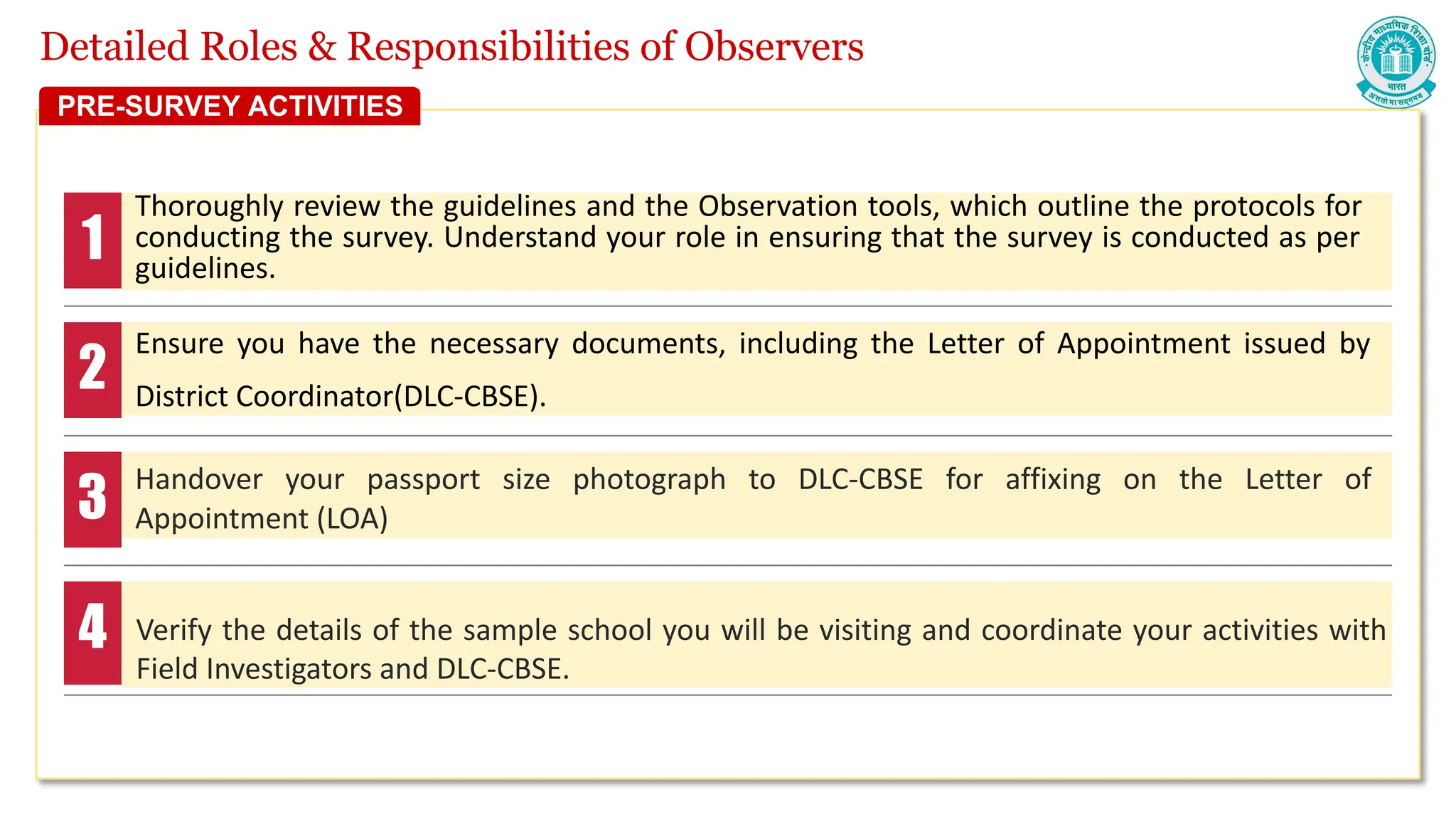 Detailed Roles & Responsibilities of Observers
Thoroughly review the guidelines and the Observation tools, which outline the protocols for
conducting the survey. Understand your role in ensuring that the survey is conducted as per
guidelines.
Ensure you have the necessary documents, including the Letter of Appointment issued by
District Coordinator(DLC-CBSE).
Handover your passport size photograph to DLC-CBSE for affixing on the Letter of
Appointment (LOA)
Verify the details of the sample school you will be visiting and coordinate your activities with
Field Investigators and DLC-CBSE.
1
2
3
4
PRE-SURVEY ACTIVITIES
 