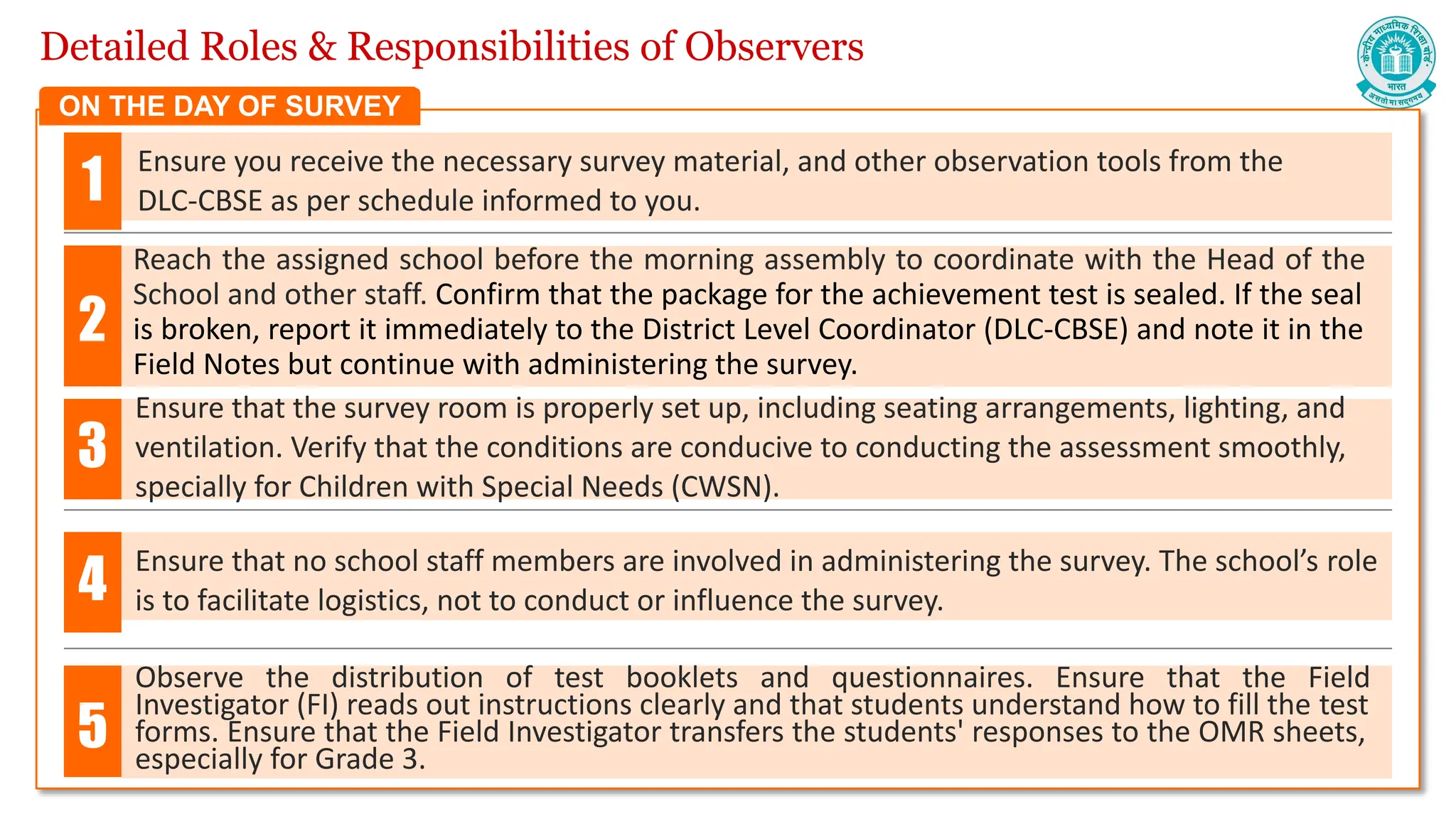 Detailed Roles & Responsibilities of Observers
Ensure you receive the necessary survey material, and other observation tools from the
DLC-CBSE as per schedule informed to you.
Reach the assigned school before the morning assembly to coordinate with the Head of the
School and other staff. Confirm that the package for the achievement test is sealed. If the seal
is broken, report it immediately to the District Level Coordinator (DLC-CBSE) and note it in the
Field Notes but continue with administering the survey.
Ensure that the survey room is properly set up, including seating arrangements, lighting, and
ventilation. Verify that the conditions are conducive to conducting the assessment smoothly,
specially for Children with Special Needs (CWSN).
Ensure that no school staff members are involved in administering the survey. The school’s role
is to facilitate logistics, not to conduct or influence the survey.
1
2
3
4
ON THE DAY OF SURVEY
Observe the distribution of test booklets and questionnaires. Ensure that the Field
Investigator (FI) reads out instructions clearly and that students understand how to fill the test
forms. Ensure that the Field Investigator transfers the students' responses to the OMR sheets,
especially for Grade 3.
5
 