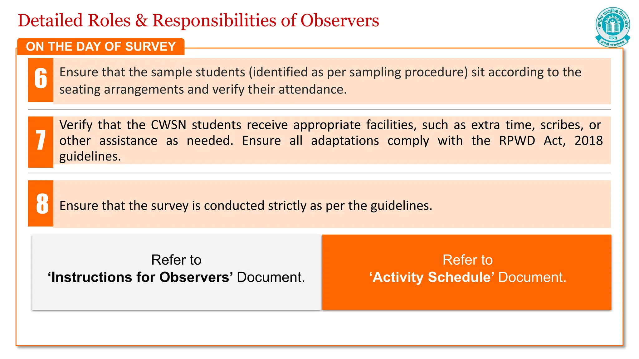 Detailed Roles & Responsibilities of Observers
Ensure that the sample students (identified as per sampling procedure) sit according to the
seating arrangements and verify their attendance.
Verify that the CWSN students receive appropriate facilities, such as extra time, scribes, or
other assistance as needed. Ensure all adaptations comply with the RPWD Act, 2018
guidelines.
6
7
ON THE DAY OF SURVEY
Refer to
‘Instructions for Observers’ Document.
Refer to
‘Activity Schedule’ Document.
Ensure that the survey is conducted strictly as per the guidelines.
8
 