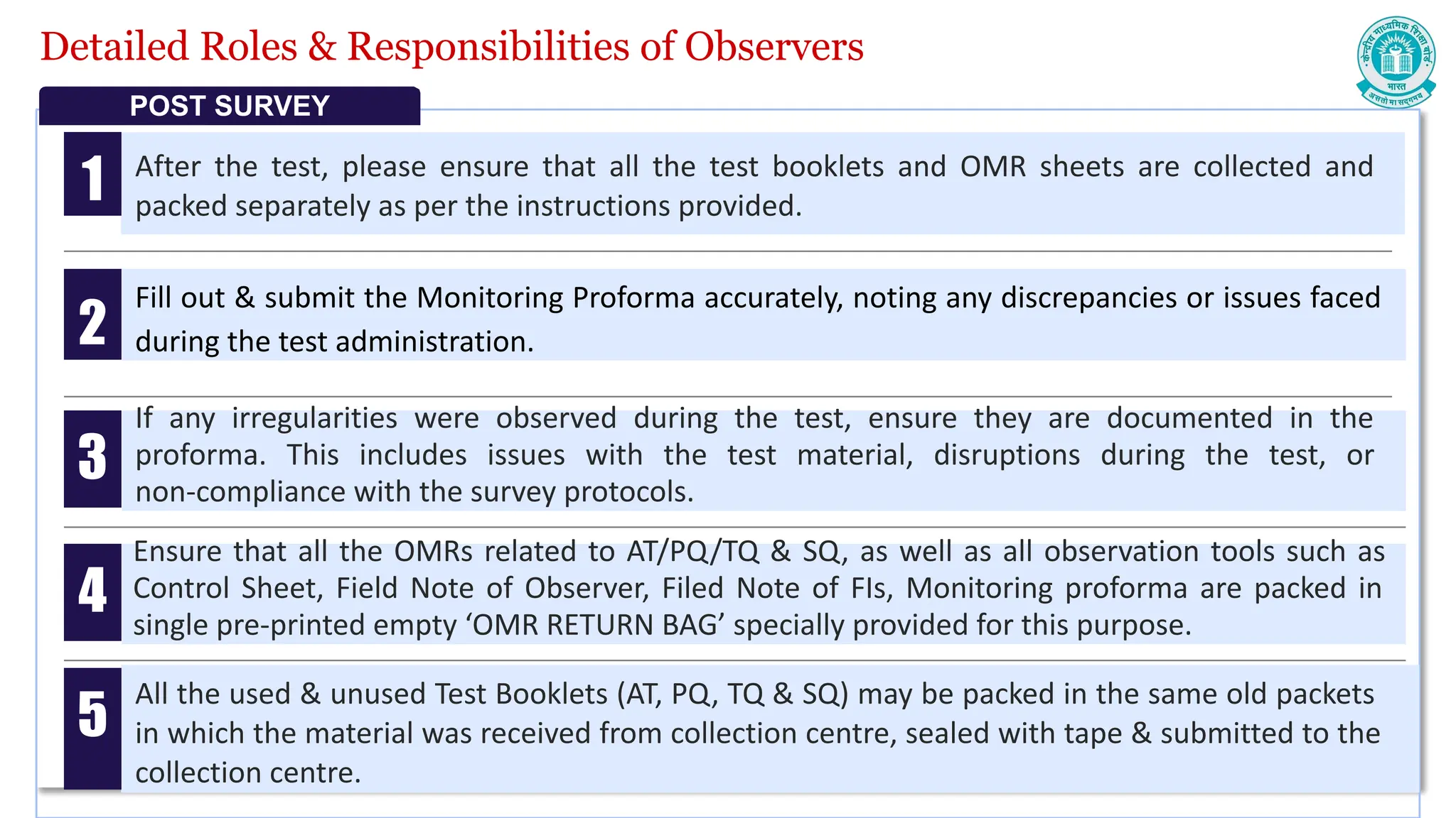 Detailed Roles & Responsibilities of Observers
After the test, please ensure that all the test booklets and OMR sheets are collected and
packed separately as per the instructions provided.
Fill out & submit the Monitoring Proforma accurately, noting any discrepancies or issues faced
during the test administration.
1
2
POST SURVEY
If any irregularities were observed during the test, ensure they are documented in the
proforma. This includes issues with the test material, disruptions during the test, or
non-compliance with the survey protocols.
3
Ensure that all the OMRs related to AT/PQ/TQ & SQ, as well as all observation tools such as
Control Sheet, Field Note of Observer, Filed Note of FIs, Monitoring proforma are packed in
single pre-printed empty ‘OMR RETURN BAG’ specially provided for this purpose.
4
All the used & unused Test Booklets (AT, PQ, TQ & SQ) may be packed in the same old packets
in which the material was received from collection centre, sealed with tape & submitted to the
collection centre.
5
 