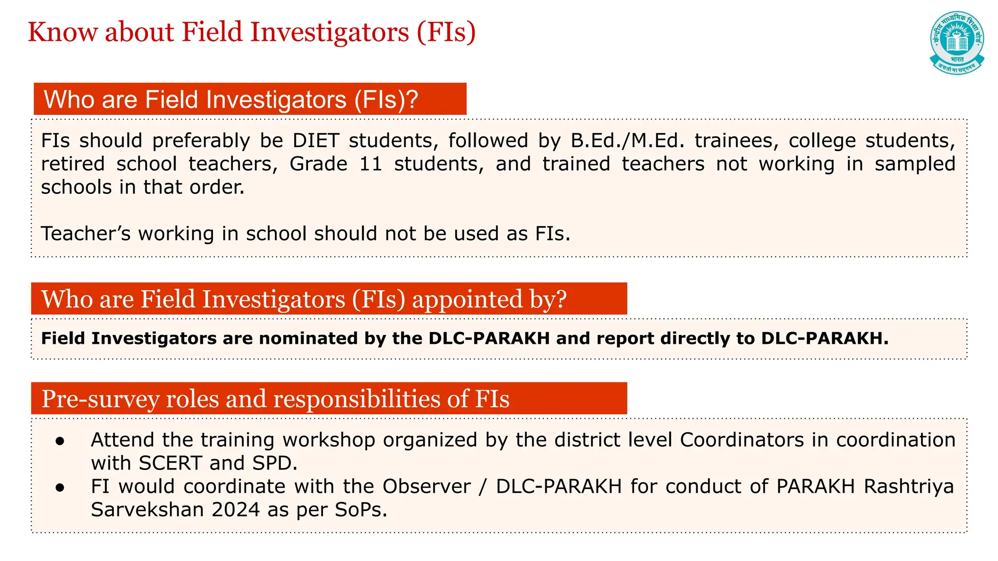 Who are Field Investigators (FIs)?
FIs should preferably be DIET students, followed by B.Ed./M.Ed. trainees, college students,
retired school teachers, Grade 11 students, and trained teachers not working in sampled
schools in that order.
Teacher’s working in school should not be used as FIs.
Who are Field Investigators (FIs) appointed by?
Field Investigators are nominated by the DLC-PARAKH and report directly to DLC-PARAKH.
Know about Field Investigators (FIs)
Pre-survey roles and responsibilities of FIs
● Attend the training workshop organized by the district level Coordinators in coordination
with SCERT and SPD.
● FI would coordinate with the Observer / DLC-PARAKH for conduct of PARAKH Rashtriya
Sarvekshan 2024 as per SoPs.
 
