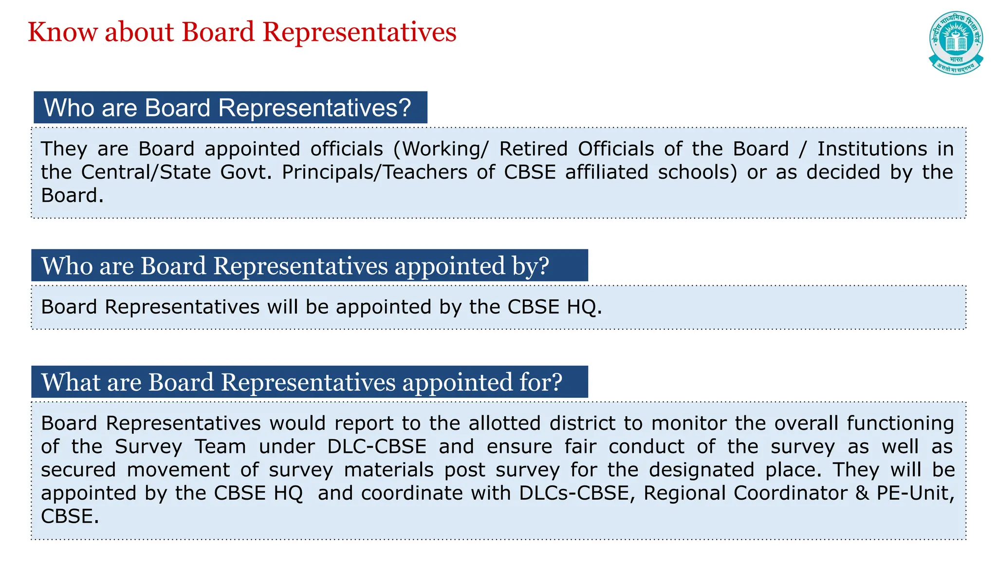 Who are Board Representatives?
They are Board appointed officials (Working/ Retired Officials of the Board / Institutions in
the Central/State Govt. Principals/Teachers of CBSE affiliated schools) or as decided by the
Board.
Know about Board Representatives
What are Board Representatives appointed for?
Board Representatives would report to the allotted district to monitor the overall functioning
of the Survey Team under DLC-CBSE and ensure fair conduct of the survey as well as
secured movement of survey materials post survey for the designated place. They will be
appointed by the CBSE HQ and coordinate with DLCs-CBSE, Regional Coordinator & PE-Unit,
CBSE.
Who are Board Representatives appointed by?
Board Representatives will be appointed by the CBSE HQ.
 