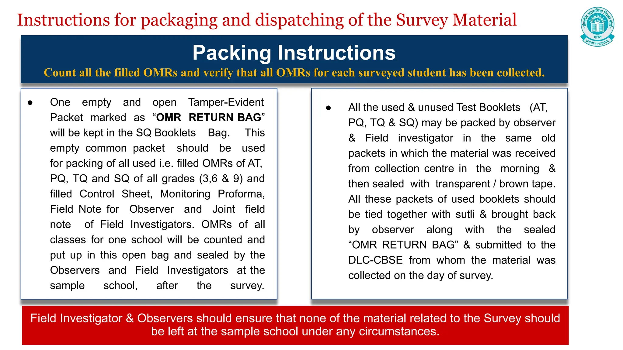 Instructions for packaging and dispatching of the Survey Material
Packing Instructions
Count all the filled OMRs and verify that all OMRs for each surveyed student has been collected.
● One empty and open Tamper-Evident
Packet marked as “OMR RETURN BAG”
will be kept in the SQ Booklets Bag. This
empty common packet should be used
for packing of all used i.e. filled OMRs of AT,
PQ, TQ and SQ of all grades (3,6 & 9) and
filled Control Sheet, Monitoring Proforma,
Field Note for Observer and Joint field
note of Field Investigators. OMRs of all
classes for one school will be counted and
put up in this open bag and sealed by the
Observers and Field Investigators at the
sample school, after the survey.
● All the used & unused Test Booklets (AT,
PQ, TQ & SQ) may be packed by observer
& Field investigator in the same old
packets in which the material was received
from collection centre in the morning &
then sealed with transparent / brown tape.
All these packets of used booklets should
be tied together with sutli & brought back
by observer along with the sealed
“OMR RETURN BAG” & submitted to the
DLC-CBSE from whom the material was
collected on the day of survey.
Field Investigator & Observers should ensure that none of the material related to the Survey should
be left at the sample school under any circumstances.
 