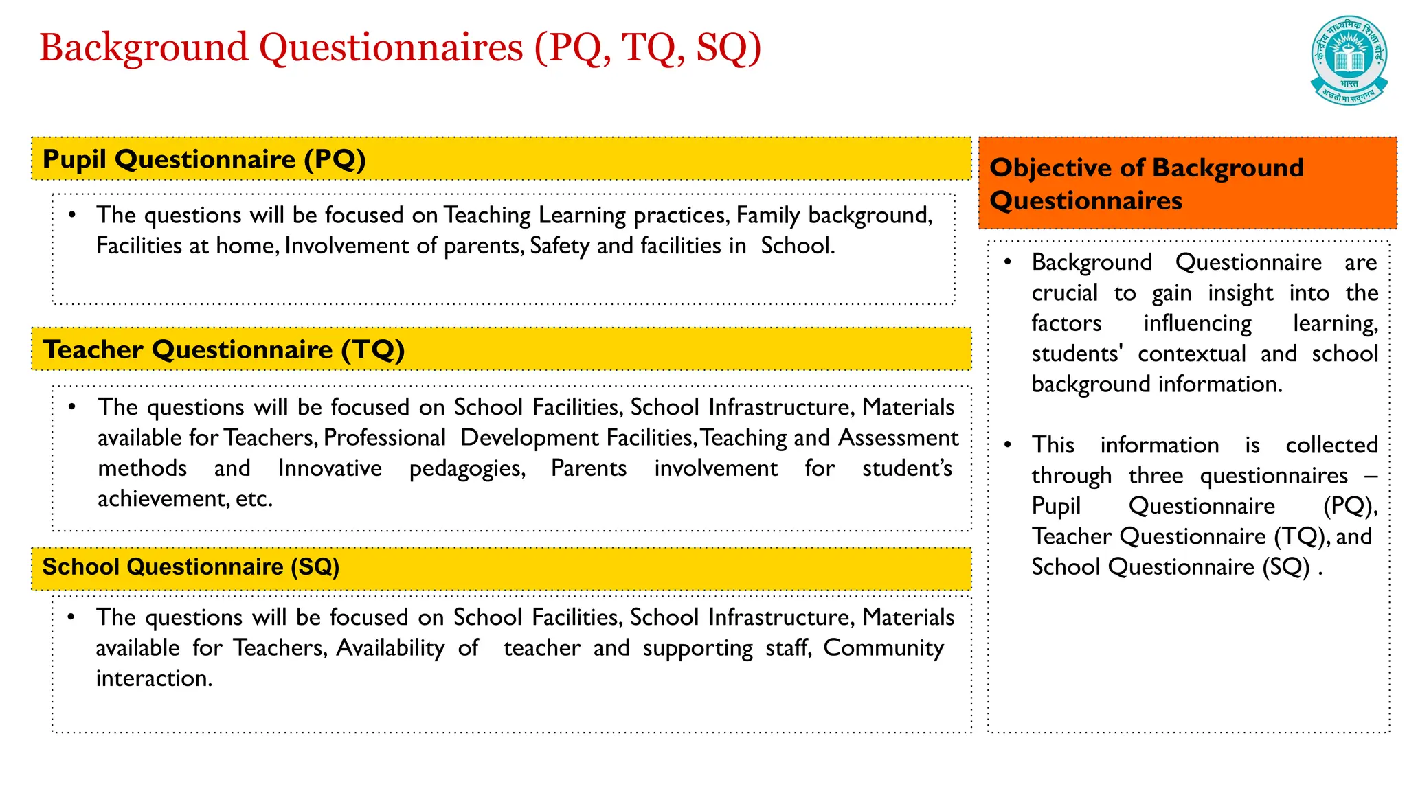Background Questionnaires (PQ, TQ, SQ)
• The questions will be focused on Teaching Learning practices, Family background,
Facilities at home, Involvement of parents, Safety and facilities in School.
• The questions will be focused on School Facilities, School Infrastructure, Materials
available for Teachers, Professional Development Facilities,Teaching and Assessment
methods and Innovative pedagogies, Parents involvement for student’s
achievement, etc.
• The questions will be focused on School Facilities, School Infrastructure, Materials
available for Teachers, Availability of teacher and supporting staff, Community
interaction.
Pupil Questionnaire (PQ)
Teacher Questionnaire (TQ)
School Questionnaire (SQ)
• Background Questionnaire are
crucial to gain insight into the
factors influencing learning,
students' contextual and school
background information.
• This information is collected
through three questionnaires –
Pupil Questionnaire (PQ),
Teacher Questionnaire (TQ), and
School Questionnaire (SQ) .
Objective of Background
Questionnaires
 