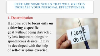 HERE ARE SOME SKILLS THAT WILL GREATLY
INCREASE YOUR PERSONAL EFFECTIVENESS:
1. Determination
It allows you to focus only on
achieving a specific
goal without being distracted
by less important things or
spontaneous desires. It may
be developed with the help
of self-discipline exercise.
 