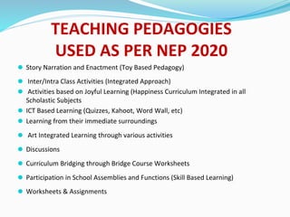 TEACHING PEDAGOGIES
USED AS PER NEP 2020
⚫ Story Narration and Enactment (Toy Based Pedagogy)
⚫ Inter/Intra Class Activities (Integrated Approach)
⚫ Activities based on Joyful Learning (Happiness Curriculum Integrated in all
Scholastic Subjects
⚫ ICT Based Learning (Quizzes, Kahoot, Word Wall, etc)
⚫ Learning from their immediate surroundings
⚫ Art Integrated Learning through various activities
⚫ Discussions
⚫ Curriculum Bridging through Bridge Course Worksheets
⚫ Participation in School Assemblies and Functions (Skill Based Learning)
⚫ Worksheets & Assignments
 