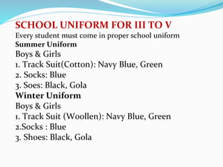 SCHOOL UNIFORM FOR III TO V
Every student must come in proper school uniform
Summer Uniform
Boys & Girls
1. Track Suit(Cotton): Navy Blue, Green
2. Socks: Blue
3. Soes: Black, Gola
Winter Uniform
Boys & Girls
1. Track Suit (Woollen): Navy Blue, Green
2.Socks : Blue
3. Shoes: Black, Gola
 