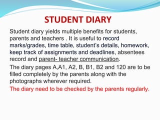 STUDENT DIARY
Student diary yields multiple benefits for students,
parents and teachers . It is useful to record
marks/grades, time table, student’s details, homework,
keep track of assignments and deadlines, absentees
record and parent- teacher communication.
The diary pages A,A1, A2, B, B1, B2 and 120 are to be
filled completely by the parents along with the
photographs wherever required.
The diary need to be checked by the parents regularly.
 