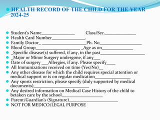 ⚫ HEALTH RECORD OF THE CHILD FOR THE YEAR
2024-25
⚫ Student's Name_______________ Class/Sec.______________
⚫ Health Card Number_______________.
⚫ Family Doctor_ ____________________Ph. No___________________
⚫ Blood Group____________________ _Age as on______________
⚫ _Specific disease(s) suffered, if any, in the past____________________
⚫ _Major or Minor Surgery undergone, if any___
⚫ Date of surgery ___Allergies, if any. Please specify____
⚫ All Immunizations received on time (Yes/No)__
⚫ Any other disease for which the child requires special attention or
medical support or is on regular medication________________
⚫ Any sports restriction, please specify (duly supported by medical
documents)_________________________
⚫ Any desired information on Medical Case History of the child to
betaken care by the school.__________________
⚫ Parent/Guardian's (Signature)______________________
⚫ NOT FOR MEDICO/LEGAL PURPOSE
 