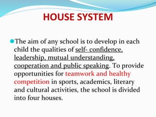 HOUSE SYSTEM
⚫The aim of any school is to develop in each
child the qualities of self- confidence,
leadership, mutual understanding,
cooperation and public speaking. To provide
opportunities for teamwork and healthy
competition in sports, academics, literary
and cultural activities, the school is divided
into four houses.
 