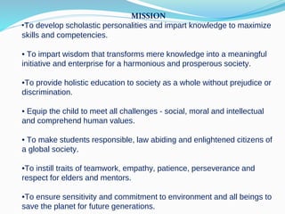MISSION
•To develop scholastic personalities and impart knowledge to maximize
skills and competencies.
• To impart wisdom that transforms mere knowledge into a meaningful
initiative and enterprise for a harmonious and prosperous society.
•To provide holistic education to society as a whole without prejudice or
discrimination.
• Equip the child to meet all challenges - social, moral and intellectual
and comprehend human values.
• To make students responsible, law abiding and enlightened citizens of
a global society.
•To instill traits of teamwork, empathy, patience, perseverance and
respect for elders and mentors.
•To ensure sensitivity and commitment to environment and all beings to
save the planet for future generations.
 