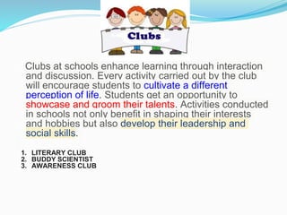 Clubs at schools enhance learning through interaction
and discussion. Every activity carried out by the club
will encourage students to cultivate a different
perception of life. Students get an opportunity to
showcase and groom their talents. Activities conducted
in schools not only benefit in shaping their interests
and hobbies but also develop their leadership and
social skills.
1. LITERARY CLUB
2. BUDDY SCIENTIST
3. AWARENESS CLUB
 