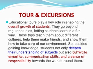 TOUR & EXCURSIONS
⚫Educational tours play a key role in shaping the
overall growth of students. They go beyond
regular studies, letting students learn in a fun
way. These trips teach them about different
cultures, help them make friends, and show them
how to take care of our environment. So, besides
gaining knowledge, students not only deepen
their understanding of subjects but also cultivate
empathy, communication skills, and a sense of
responsibility towards the world around them.
 
