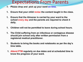 Expectations From Parents
1. Please drop and pick up your ward on time.
1. Ensure that your child revise the content taught in the class.
1. Ensure that the Almanac is carried by your ward to the
school every day and the parents are required to check it
daily.
1. Children will not be permitted to leave during school hours.
1. The Child suffering from an infectious or contagious disease
should join school only after written permission from a
registered medical practitioner.
1. Students to bring the books and notebooks as per the day’s
time table.
1. Attend PTM regularly on due dates and at scheduled time to
know the progress of your ward.
 