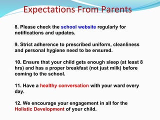Expectations From Parents
8. Please check the school website regularly for
notifications and updates.
9. Strict adherence to prescribed uniform, cleanliness
and personal hygiene need to be ensured.
10. Ensure that your child gets enough sleep (at least 8
hrs) and has a proper breakfast (not just milk) before
coming to the school.
11. Have a healthy conversation with your ward every
day.
12. We encourage your engagement in all for the
Holistic Development of your child.
 