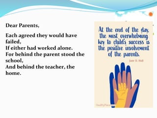 Dear Parents,
Each agreed they would have
failed,
If either had worked alone.
For behind the parent stood the
school,
And behind the teacher, the
home.
 