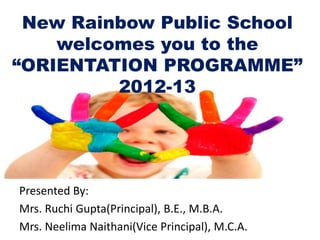New Rainbow Public School
    welcomes you to the
“ORIENTATION PROGRAMME”
         2012-13




Presented By:
Mrs. Ruchi Gupta(Principal), B.E., M.B.A.
Mrs. Neelima Naithani(Vice Principal), M.C.A.
 