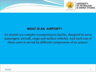 An airport is a complex transportation facility, designed to serve
passengers, aircraft, cargo and surface vehicles. And each one of
these users is served by different components of an airport.
9/4/2023 1
WHAT IS AN AIRPORT?
 
