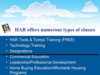 HAR offers numerous types of classes HAR Tools & Tempo Training (FREE) Technology Training Designations Commercial Education Leadership/Professional Development Home Buying Education/Affordable Housing Programs 