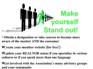 Make yourself Stand out! Obtain a designation or take courses to become more aware of the market AND the consumer Create your member website (for free!) Update your REALTOR status if you specialize in various cultures or if you speak more than one language Get involved with the Association’s many advisory groups and your community  