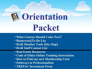 Orientation  Packet What Courses Should I take Next? Homework/To Do List HAR Member Tools (Site Map) HAR Staff Contact List Real Estate Resources Code of Ethics Online Training Instructions How to Print my new Membership Card  Pathways to Professionalism TREPAC Investment Form Evaluations 