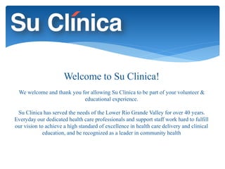 Welcome to Su Clinica! 
We welcome and thank you for allowing Su Clinica to be part of your volunteer & 
educational experience. 
Su Clinica has served the needs of the Lower Rio Grande Valley for over 40 years. 
Everyday our dedicated health care professionals and support staff work hard to fulfill 
our vision to achieve a high standard of excellence in health care delivery and clinical 
education, and be recognized as a leader in community health 
 